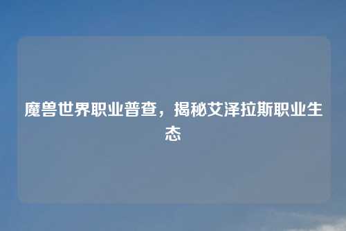 魔兽世界职业普查,揭秘艾泽拉斯职业生态 魔兽世界职业普查,揭秘艾泽拉斯职业生态