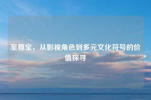 至尊宝,从影视角色到多元文化符号的价值探寻 至尊宝,从影视角色到多元文化符号的价值探寻