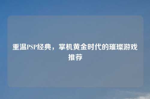重温PSP经典,掌机黄金时代的璀璨游戏推荐 重温PSP经典,掌机黄金时代的璀璨游戏推荐