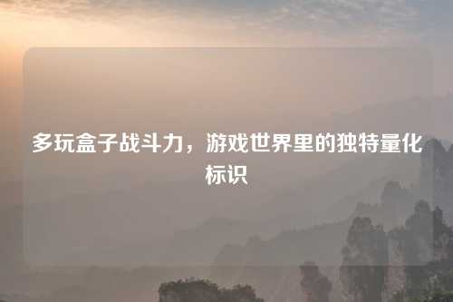 多玩盒子战斗力,游戏世界里的独特量化标识 多玩盒子战斗力,游戏世界里的独特量化标识