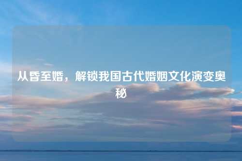 从昏至婚，解锁我国古代婚姻文化演变奥秘