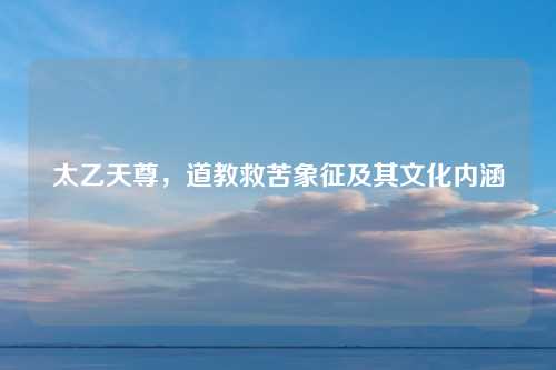 太乙天尊,道教救苦象征及其文化内涵 太乙天尊,道教救苦象征及其文化内涵