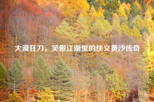 大漠狂刀,笑傲江湖里的侠义黄沙传奇 大漠狂刀,笑傲江湖里的侠义黄沙传奇