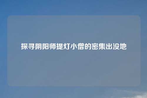 探寻阴阳师提灯小僧的密集出没地 探寻阴阳师提灯小僧的密集出没地