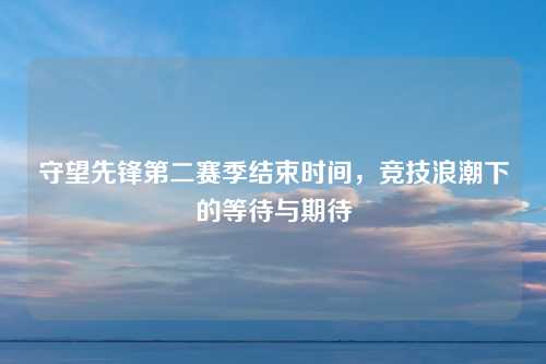 守望先锋第二赛季结束时间，竞技浪潮下的等待与期待