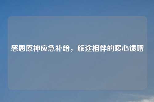 感恩原神应急补给，旅途相伴的暖心馈赠