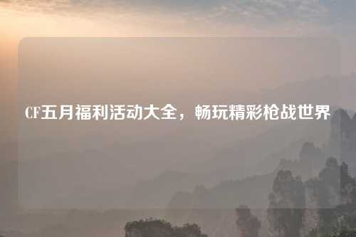 CF五月福利活动大全，畅玩精彩枪战世界