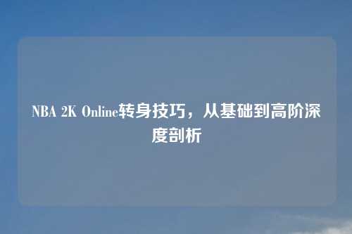 NBA 2K Online转身技巧，从基础到高阶深度剖析