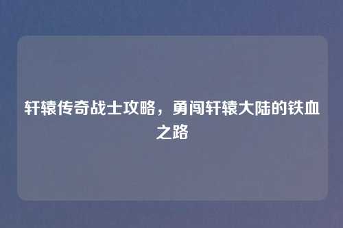 轩辕传奇战士攻略，勇闯轩辕大陆的铁血之路