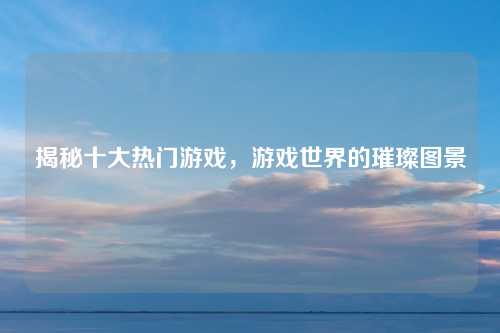 揭秘十大热门游戏，游戏世界的璀璨图景