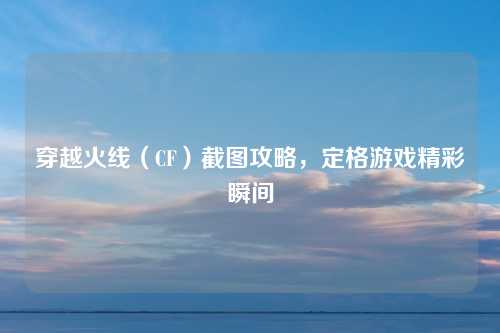 穿越火线（CF）截图攻略，定格游戏精彩瞬间