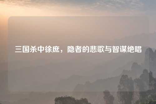 三国杀中徐庶，隐者的悲歌与智谋绝唱