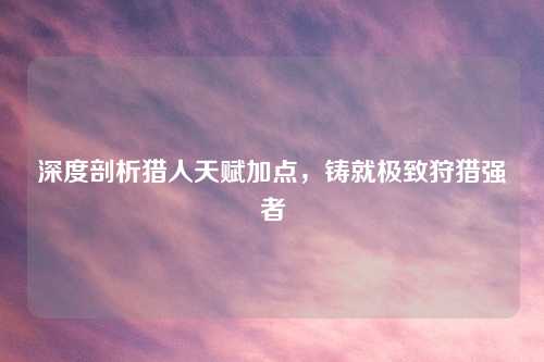 深度剖析猎人天赋加点，铸就极致狩猎强者