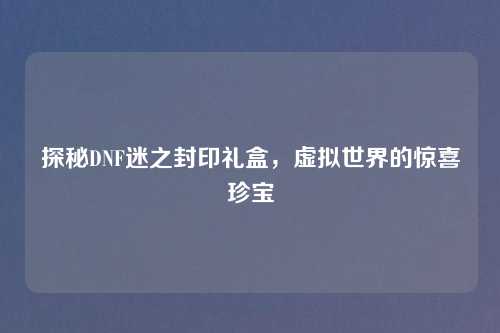 探秘DNF迷之封印礼盒，虚拟世界的惊喜珍宝
