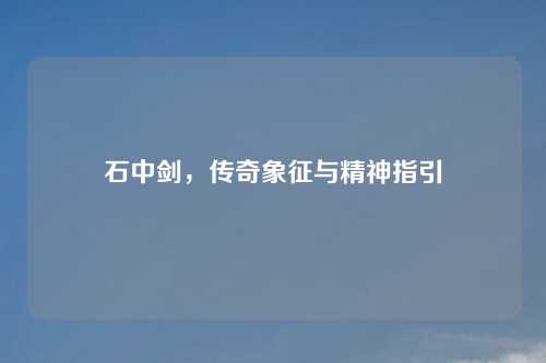 石中剑，传奇象征与精神指引