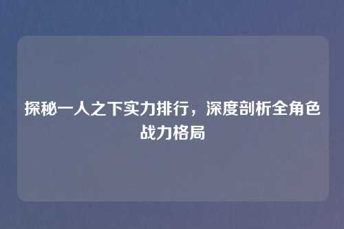 探秘一人之下实力排行，深度剖析全角色战力格局