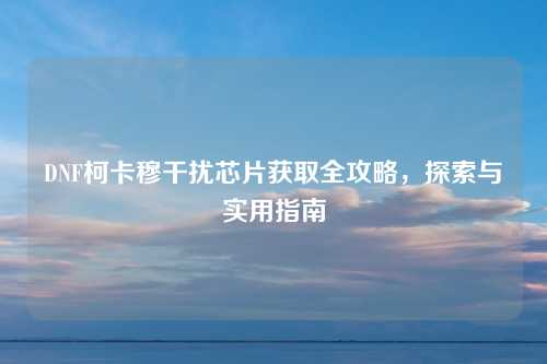 DNF柯卡穆干扰芯片获取全攻略，探索与实用指南