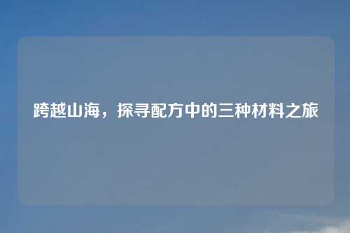跨越山海，探寻配方中的三种材料之旅