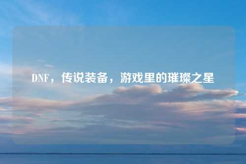 DNF，传说装备，游戏里的璀璨之星