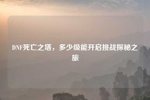DNF死亡之塔，多少级能开启挑战探秘之旅