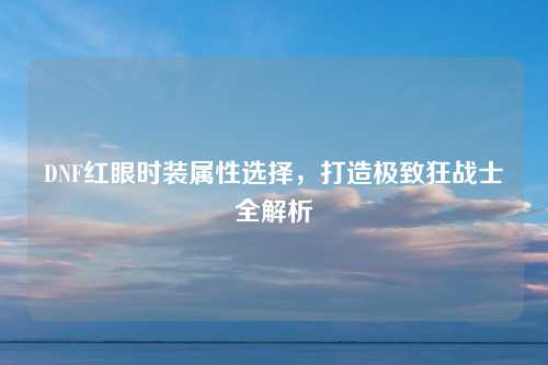 DNF红眼时装属性选择，打造极致狂战士全解析