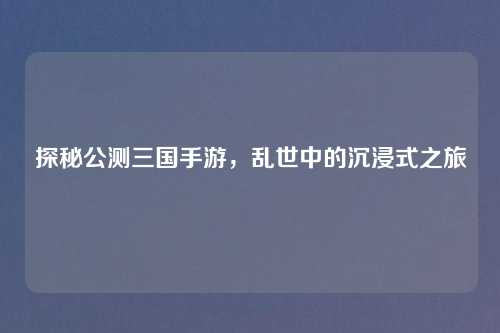 探秘公测三国手游，乱世中的沉浸式之旅