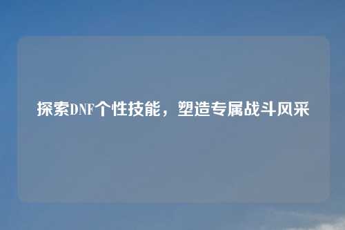 探索DNF个性技能，塑造专属战斗风采