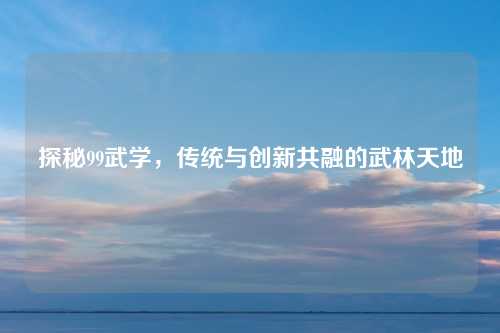 探秘99武学，传统与创新共融的武林天地