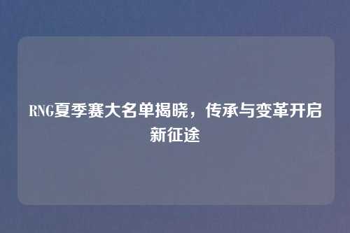 RNG夏季赛大名单揭晓，传承与变革开启新征途