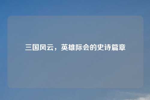 三国风云，英雄际会的史诗篇章