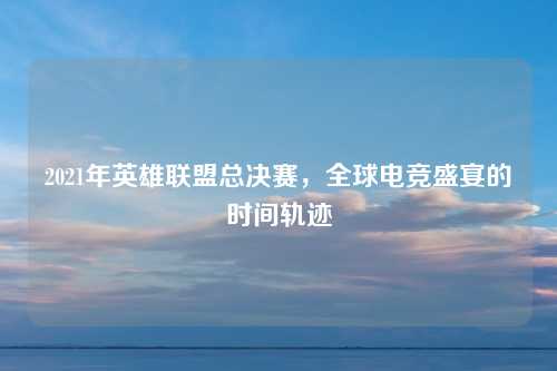 2021年英雄联盟总决赛，全球电竞盛宴的时间轨迹
