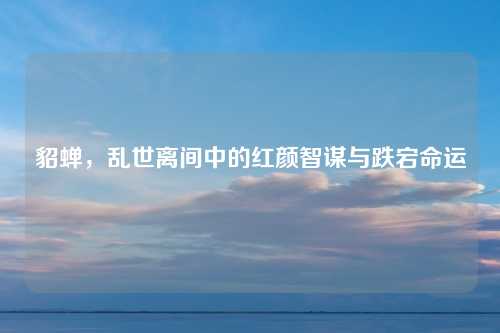 貂蝉，乱世离间中的红颜智谋与跌宕命运