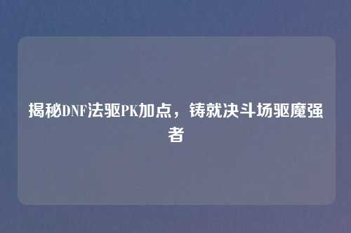 揭秘DNF法驱PK加点，铸就决斗场驱魔强者