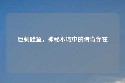 巨刺鲑鱼，神秘水域中的传奇存在