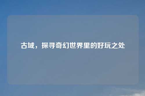 古域,探寻奇幻世界里的好玩之处