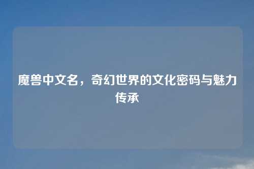 魔兽中文名，奇幻世界的文化密码与魅力传承