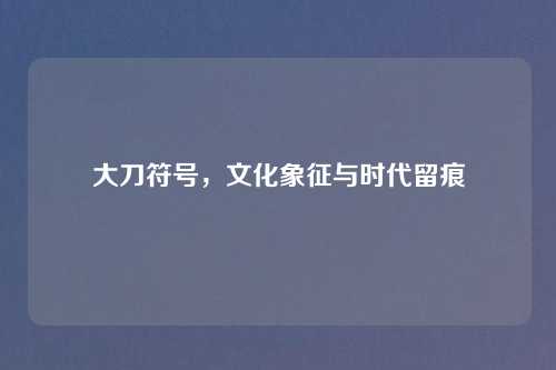 大刀符号，文化象征与时代留痕