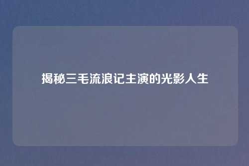 揭秘三毛流浪记主演的光影人生