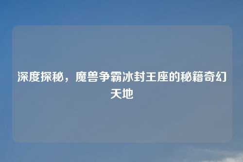 深度探秘，魔兽争霸冰封王座的秘籍奇幻天地