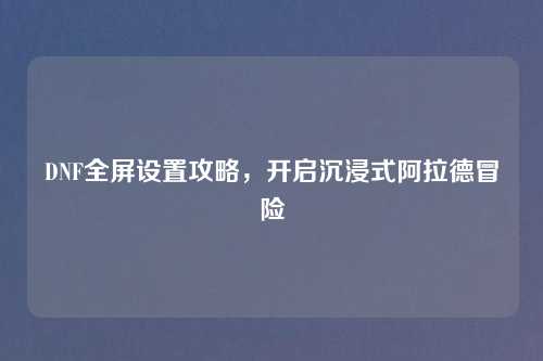 DNF全屏设置攻略,开启沉浸式阿拉德冒险