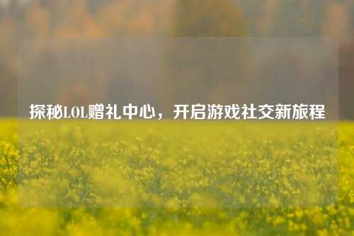 探秘LOL赠礼中心,开启游戏社交新旅程
