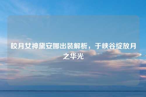 皎月女神黛安娜出装解析，于峡谷绽放月之华光
