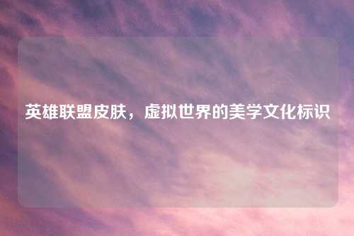 英雄联盟皮肤，虚拟世界的美学文化标识