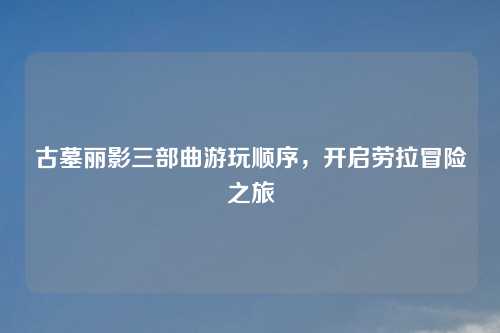 古墓丽影三部曲游玩顺序，开启劳拉冒险之旅