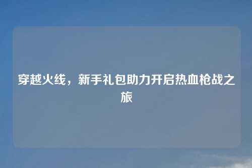 穿越火线，新手礼包助力开启热血枪战之旅