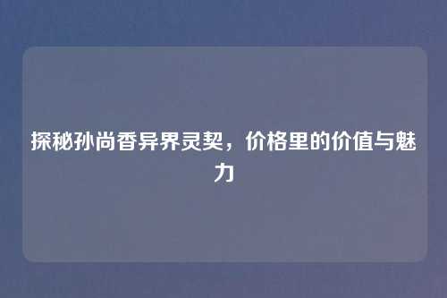 探秘孙尚香异界灵契，价格里的价值与魅力