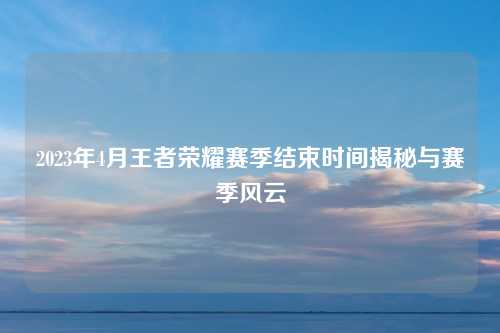 2023年4月王者荣耀赛季结束时间揭秘与赛季风云