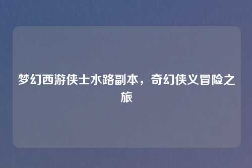 梦幻西游侠士水路副本，奇幻侠义冒险之旅