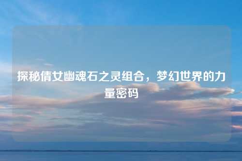 探秘倩女幽魂石之灵组合,梦幻世界的力量密码