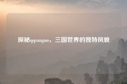 探秘qqsanguo，三国世界的独特风貌